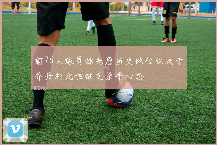 前76人球员称老詹历史地位仅次于乔丹科比但缺乏杀手心态