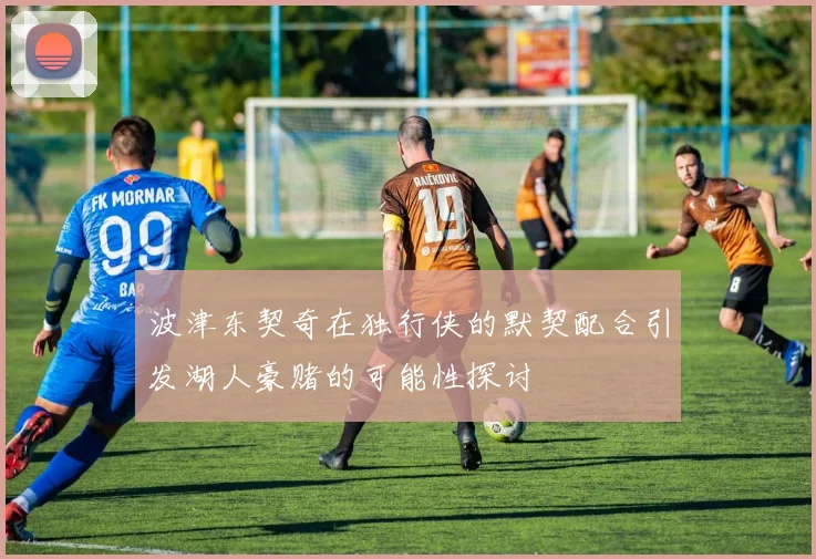 波津东契奇在独行侠的默契配合引发湖人豪赌的可能性探讨