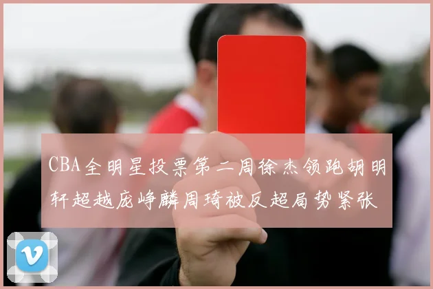 CBA全明星投票第二周徐杰领跑胡明轩超越庞峥麟周琦被反超局势紧张