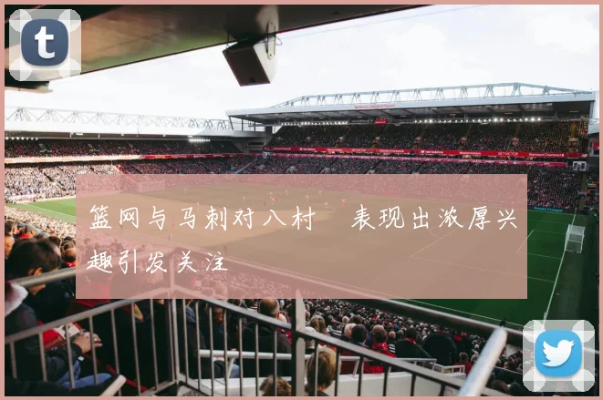 篮网与马刺对八村塁表现出浓厚兴趣引发关注