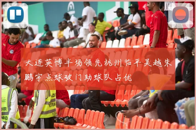 大连英博半场领先杭州临平吴越朱鹏宇点球破门助球队占优
