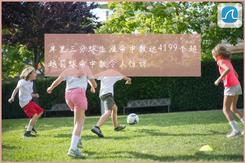 库里三分球生涯命中数达4199个超越罚球命中数令人惊讶