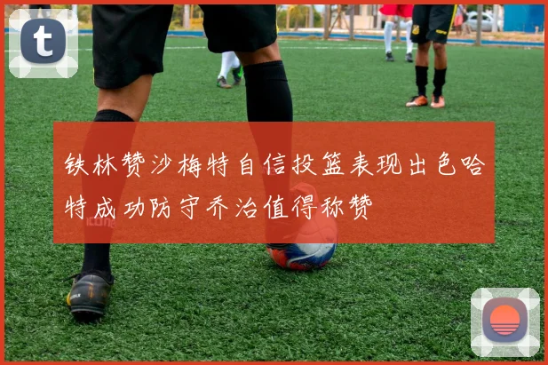 铁林赞沙梅特自信投篮表现出色哈特成功防守乔治值得称赞
