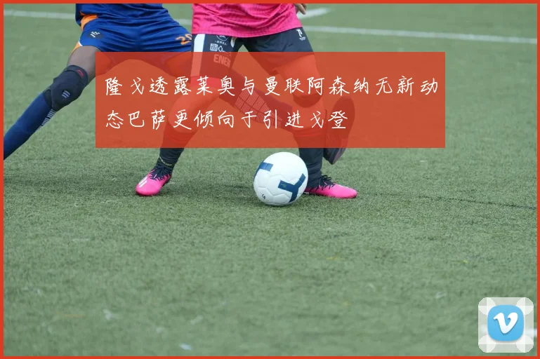 隆戈透露莱奥与曼联阿森纳无新动态巴萨更倾向于引进戈登