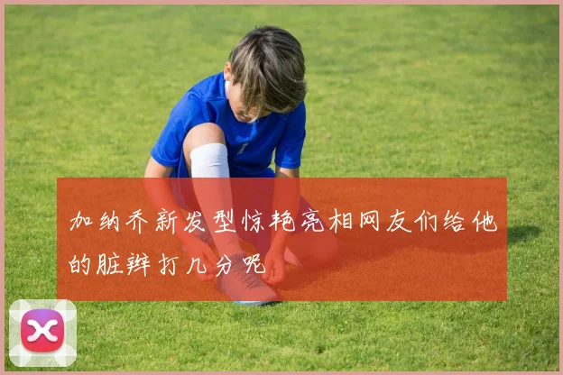 加纳乔新发型惊艳亮相网友们给他的脏辫打几分呢
