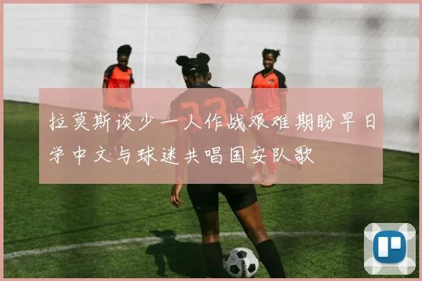 拉莫斯谈少一人作战艰难期盼早日学中文与球迷共唱国安队歌