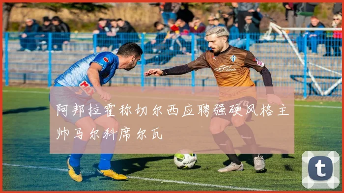 阿邦拉霍称切尔西应聘强硬风格主帅马尔科席尔瓦