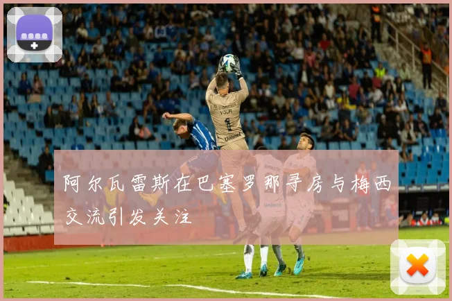 阿尔瓦雷斯在巴塞罗那寻房与梅西交流引发关注
