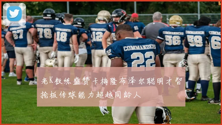 老K教练盛赞卡梅隆布泽尔聪明才智抢板传球能力超越同龄人